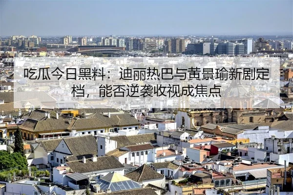 吃瓜今日黑料：迪丽热巴与黄景瑜新剧定档，能否逆袭收视成焦点